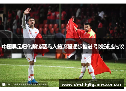 中国男足归化前锋塞鸟入籍流程逐步推进 引发球迷热议 中国男足归化前锋塞鸟入籍流程逐步推进 引发球迷热议